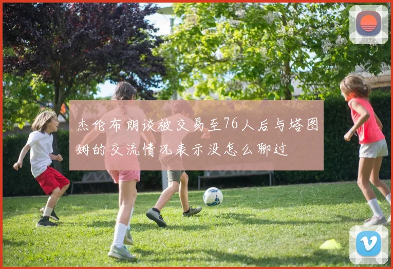 杰伦布朗谈被交易至76人后与塔图姆的交流情况表示没怎么聊过